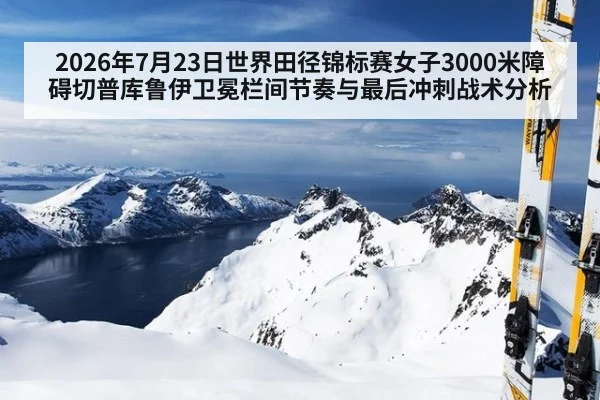 2026年7月23日世界田径锦标赛女子3000米障碍切普库鲁伊卫冕栏间节奏与最后冲刺战术分析